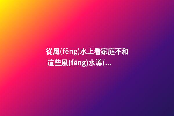 從風(fēng)水上看家庭不和 這些風(fēng)水導(dǎo)致家人不和